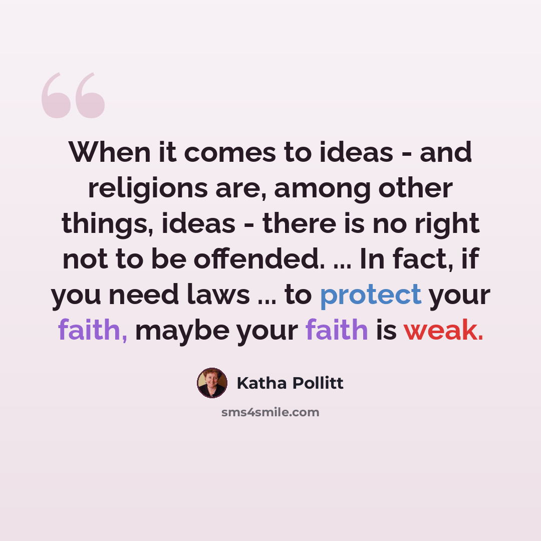 “When it comes to ideas - and religions are, among other things, ideas - there is no right not to be offended. ... In fact, if you need laws ... to protect your faith, maybe your faith is weak.” quote by Katha Pollitt