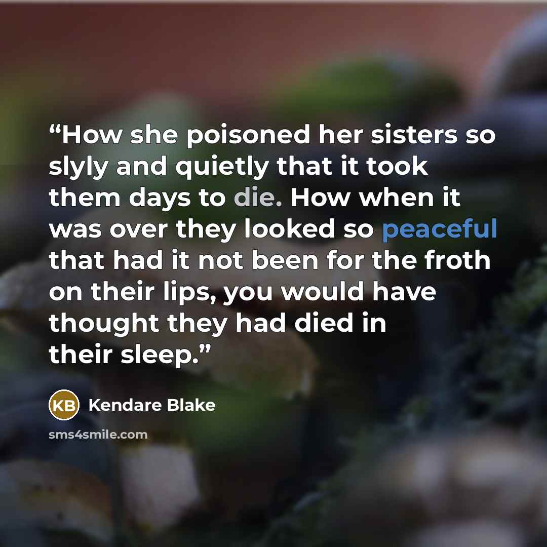 “How she poisoned her sisters so slyly and quietly that it took them days to die. How when it was over they looked so peaceful that had it not been for the froth on their lips, you would have thought they had died in their sleep.” quote by Kendare Blake