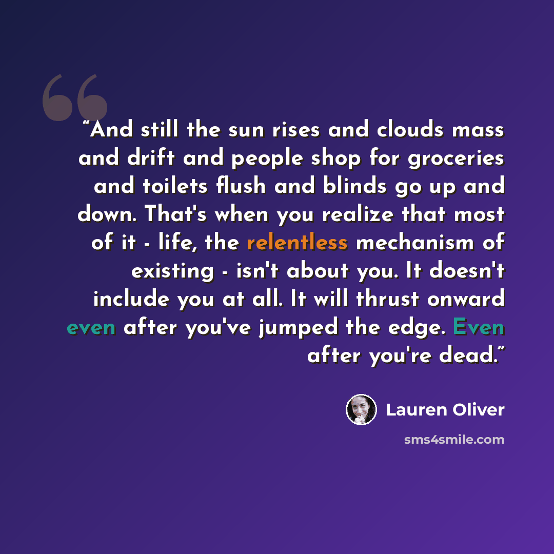 “‎And still the sun rises and clouds mass and drift and people shop for groceries and toilets flush and blinds go up and down. That's when you realize that most of it - life, the relentless mechanism of existing - isn't about you. It doesn't include you at all. It will thrust onward even after…” quote by Lauren Oliver