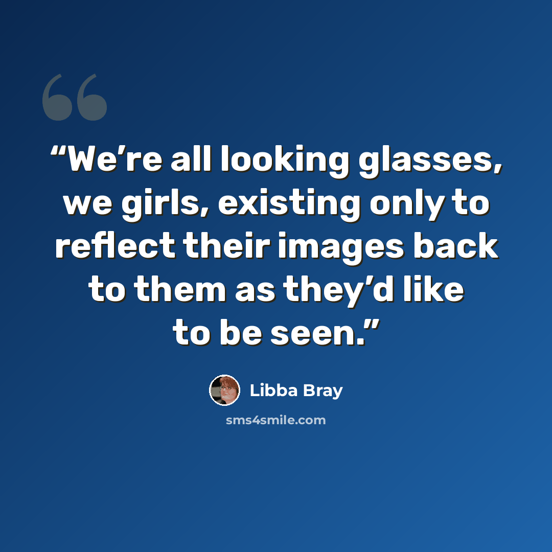 “We’re all looking glasses, we girls, existing only to reflect their images back to them as they’d like to be seen.” quote by Libba Bray