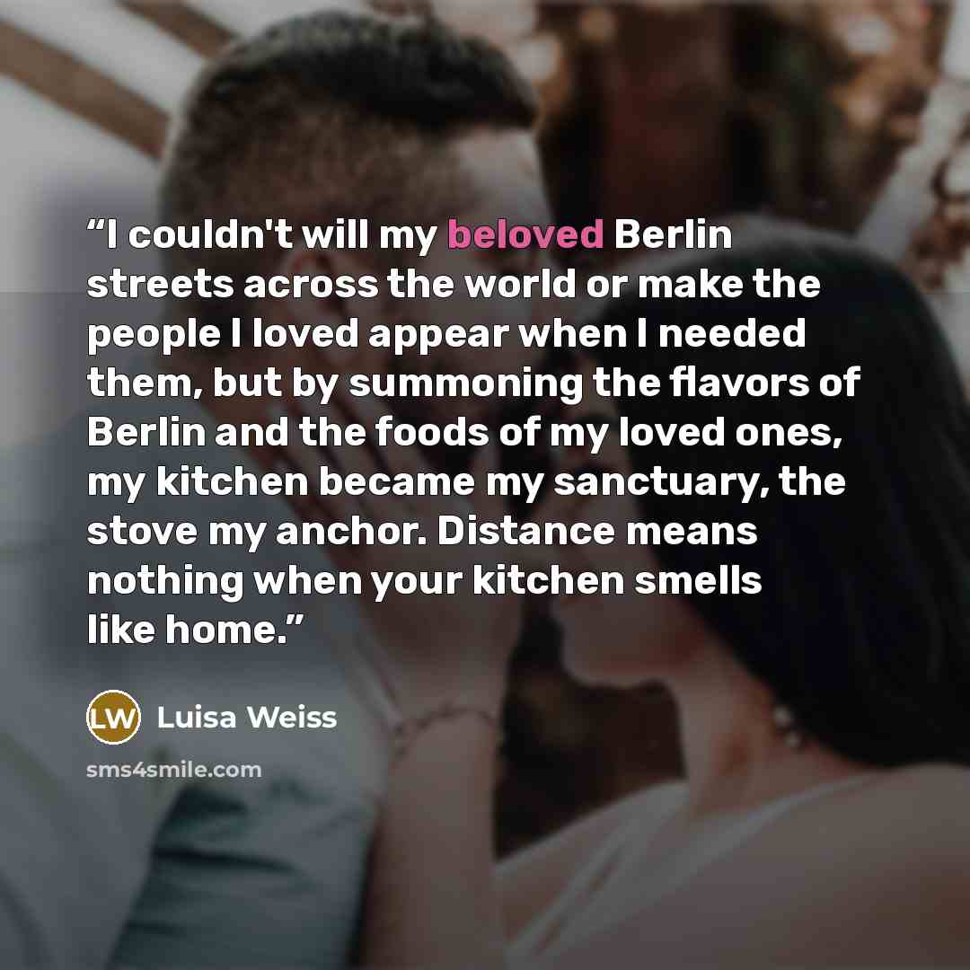 “I couldn't will my beloved Berlin streets across the world or make the people I loved appear when I needed them, but by summoning the flavors of Berlin and the foods of my loved ones, my kitchen became my sanctuary, the stove my anchor. Distance means nothing when your kitchen smells like home.” quote by Luisa Weiss