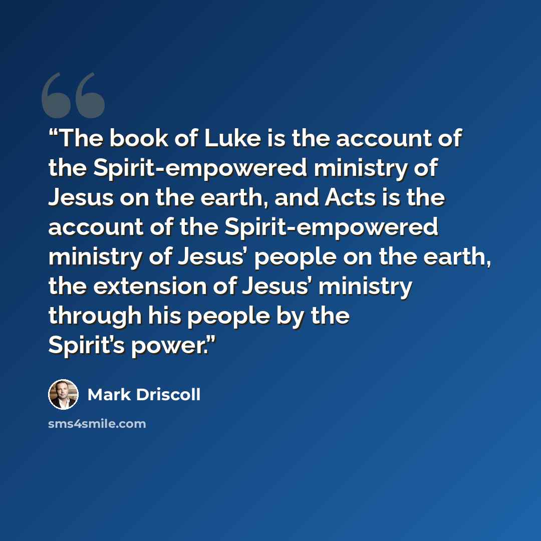 “The book of Luke is the account of the Spirit-empowered ministry of Jesus on the earth, and Acts is the account of the Spirit-empowered ministry of Jesus’ people on the earth, the extension of Jesus’ ministry through his people by the Spirit’s power.” quote by Mark Driscoll