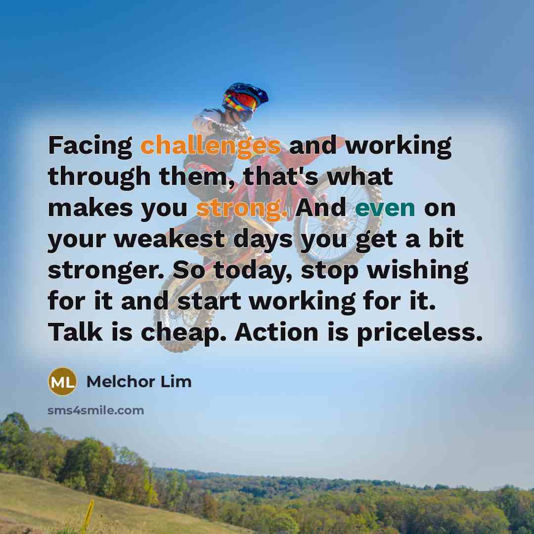 “Facing challenges and working through them, that's what makes you strong. And even on your weakest days you get a bit stronger. So today, stop wishing for it and start working for it. Talk is cheap. Action is priceless.” quote by Melchor Lim