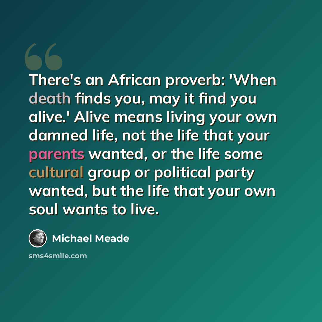 “There's an African proverb: 'When death finds you, may it find you alive.' Alive means living your own damned life, not the life that your parents wanted, or the life some cultural group or political party wanted, but the life that your own soul wants to live.” quote by Michael Meade