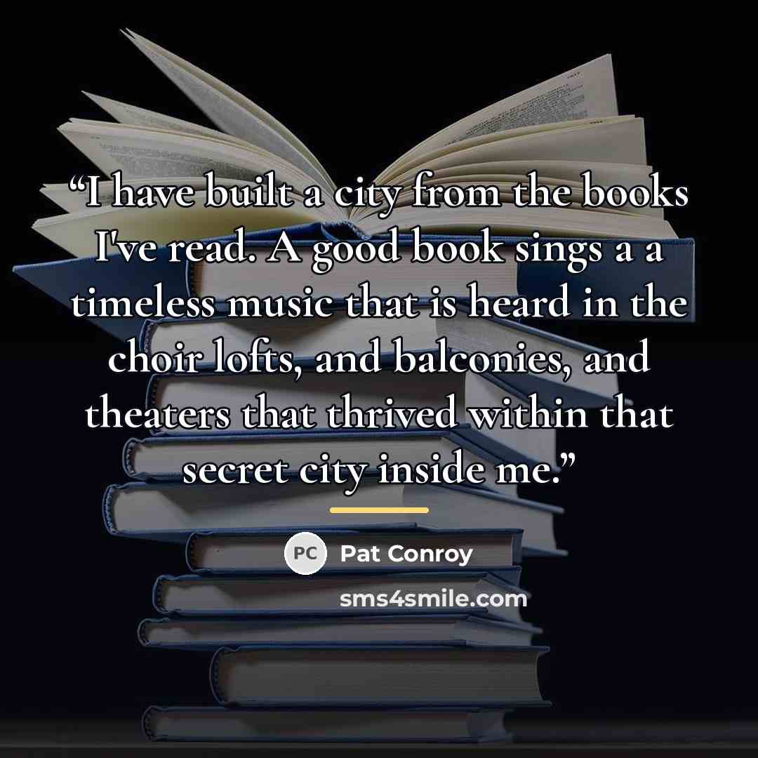 “I have built a city from the books I've read. A good book sings a a timeless music that is heard in the choir lofts, and balconies, and theaters that thrived within that secret city inside me.” quote by Pat Conroy