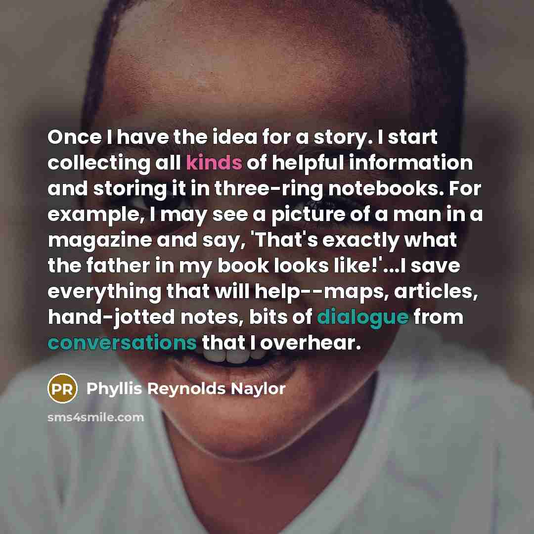“Once I have the idea for a story. I start collecting all kinds of helpful information and storing it in three-ring notebooks. For example, I may see a picture of a man in a magazine and say, 'That's exactly what the father in my book looks like!'...I save everything that will help--maps, articles…” quote by Phyllis Reynolds Naylor