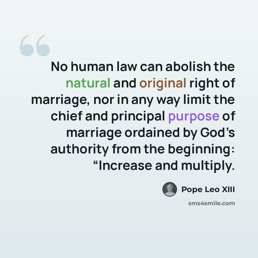 “No human law can abolish the natural and original right of marriage, nor in any way limit the chief and principal purpose of marriage ordained by God’s authority from the beginning: “Increase and multiply.” quote by Pope Leo XIII