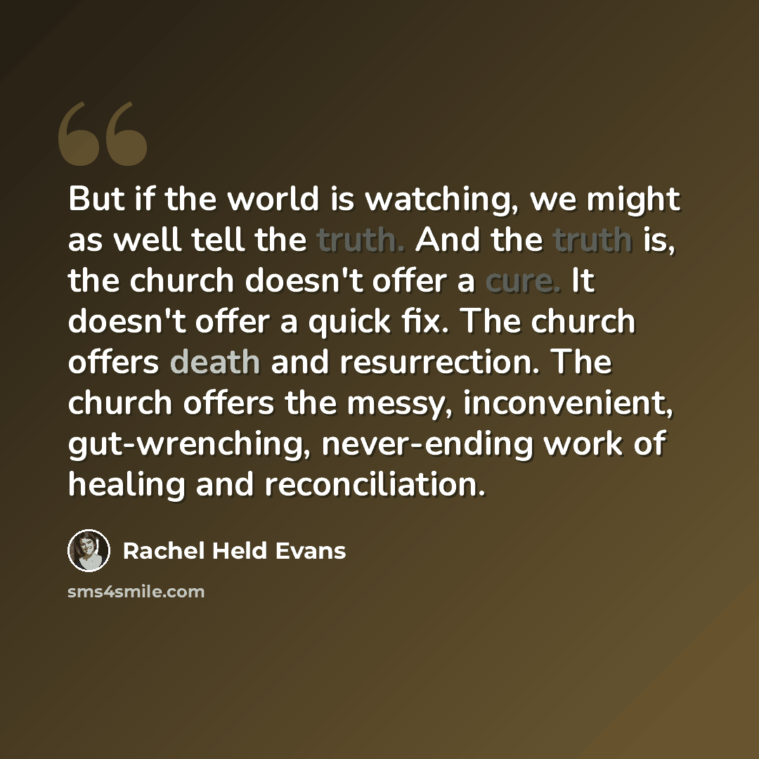 “But if the world is watching, we might as well tell the truth. And the truth is, the church doesn't offer a cure. It doesn't offer a quick fix. The church offers death and resurrection. The church offers the messy, inconvenient, gut-wrenching, never-ending work of healing and reconciliation.” quote by Rachel Held Evans