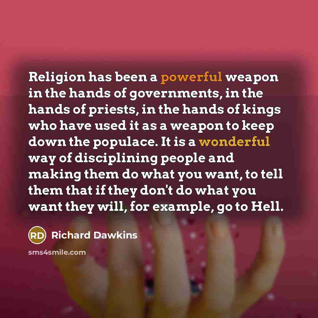 “Religion has been a powerful weapon in the hands of governments, in the hands of priests, in the hands of kings who have used it as a weapon to keep down the populace. It is a wonderful way of disciplining people and making them do what you want, to tell them that if they don't do what you want…” quote by Richard Dawkins