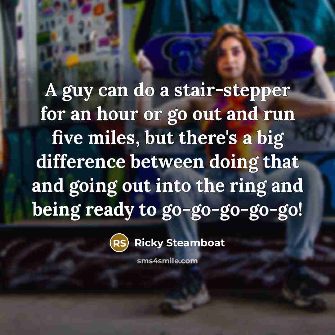 “A guy can do a stair-stepper for an hour or go out and run five miles, but there's a big difference between doing that and going out into the ring and being ready to go-go-go-go-go!” quote by Ricky Steamboat