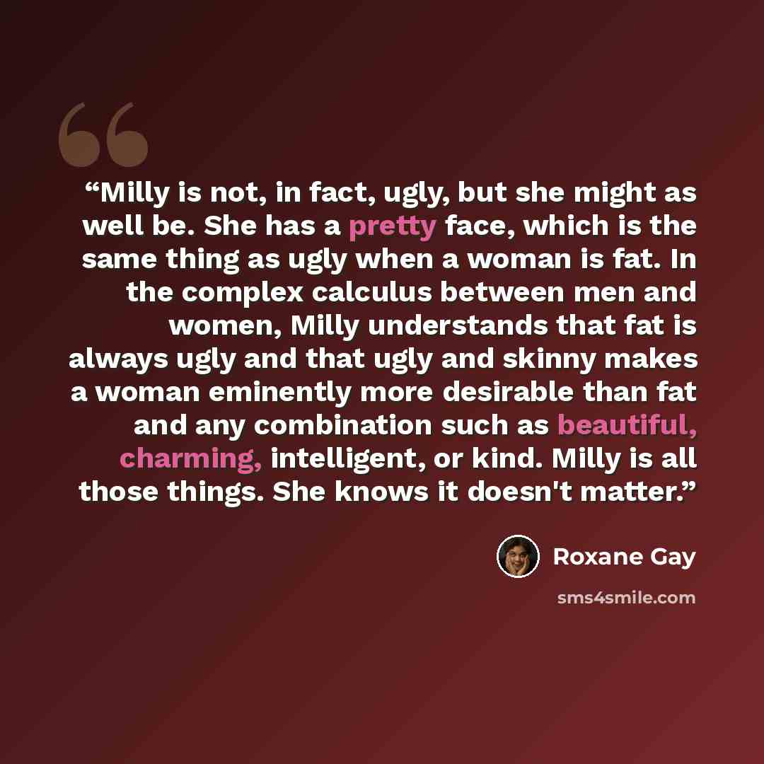 “Milly is not, in fact, ugly, but she might as well be. She has a pretty face, which is the same thing as ugly when a woman is fat. In the complex calculus between men and women, Milly understands that fat is always ugly and that ugly and skinny makes a woman eminently more desirable than fat and…” quote by Roxane Gay