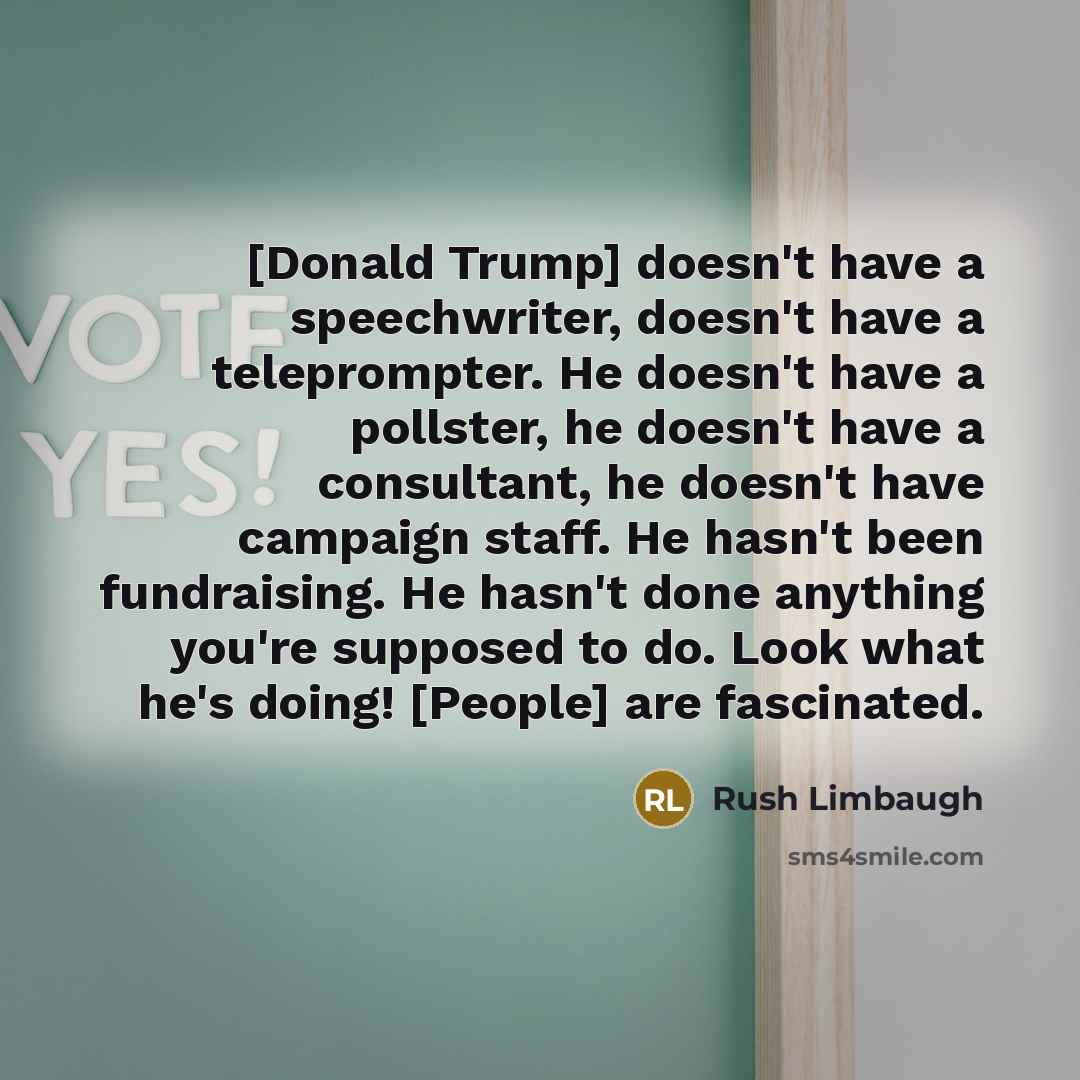 “[Donald Trump] doesn't have a speechwriter, doesn't have a teleprompter. He doesn't have a pollster, he doesn't have a consultant, he doesn't have campaign staff. He hasn't been fundraising. He hasn't done anything you're supposed to do. Look what he's doing! [People] are fascinated.” quote by Rush Limbaugh