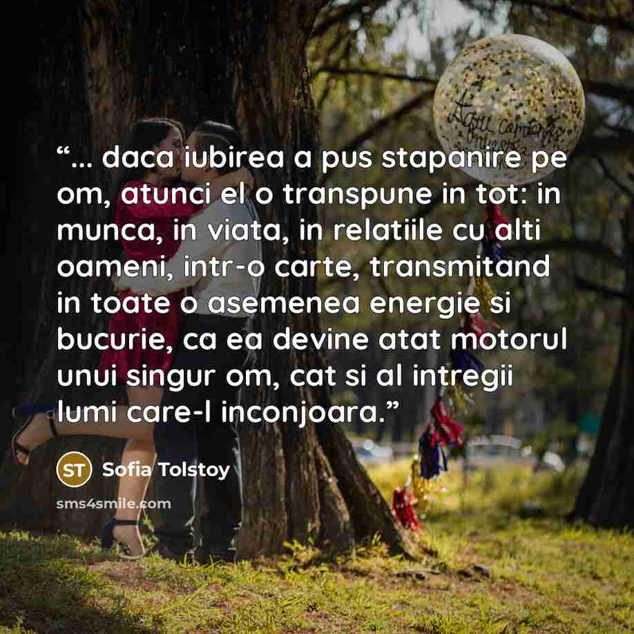 “... daca iubirea a pus stapanire pe om, atunci el o transpune in tot: in munca, in viata, in relatiile cu alti oameni, intr-o carte, transmitand in toate o asemenea energie si bucurie, ca ea devine atat motorul unui singur om, cat si al intregii lumi care-l inconjoara.” quote by Sofia Tolstoy