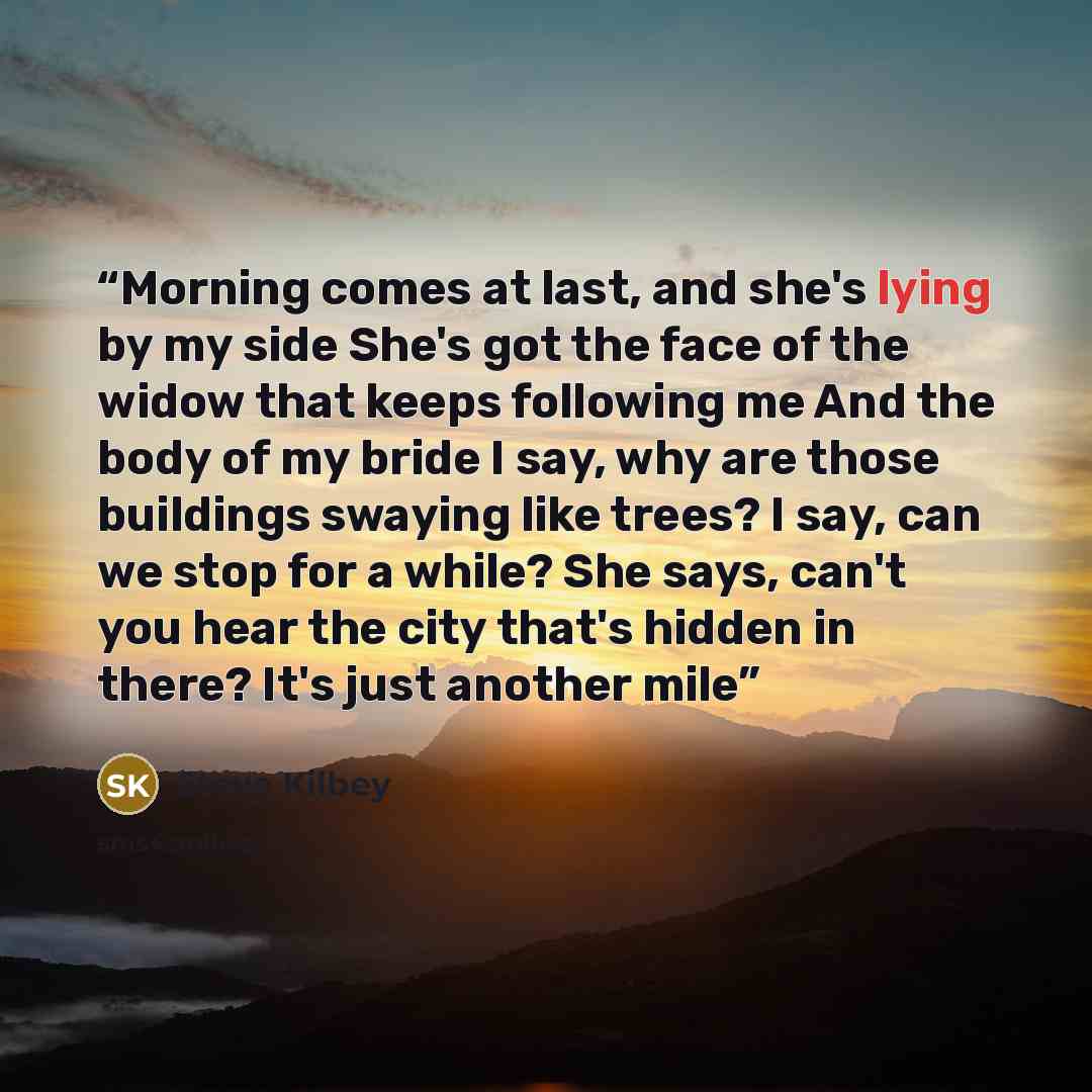 “Morning comes at last, and she's lying by my side She's got the face of the widow that keeps following me And the body of my bride I say, why are those buildings swaying like trees? I say, can we stop for a while? She says, can't you hear the city that's hidden in there? It's just another mile” quote by Steve Kilbey