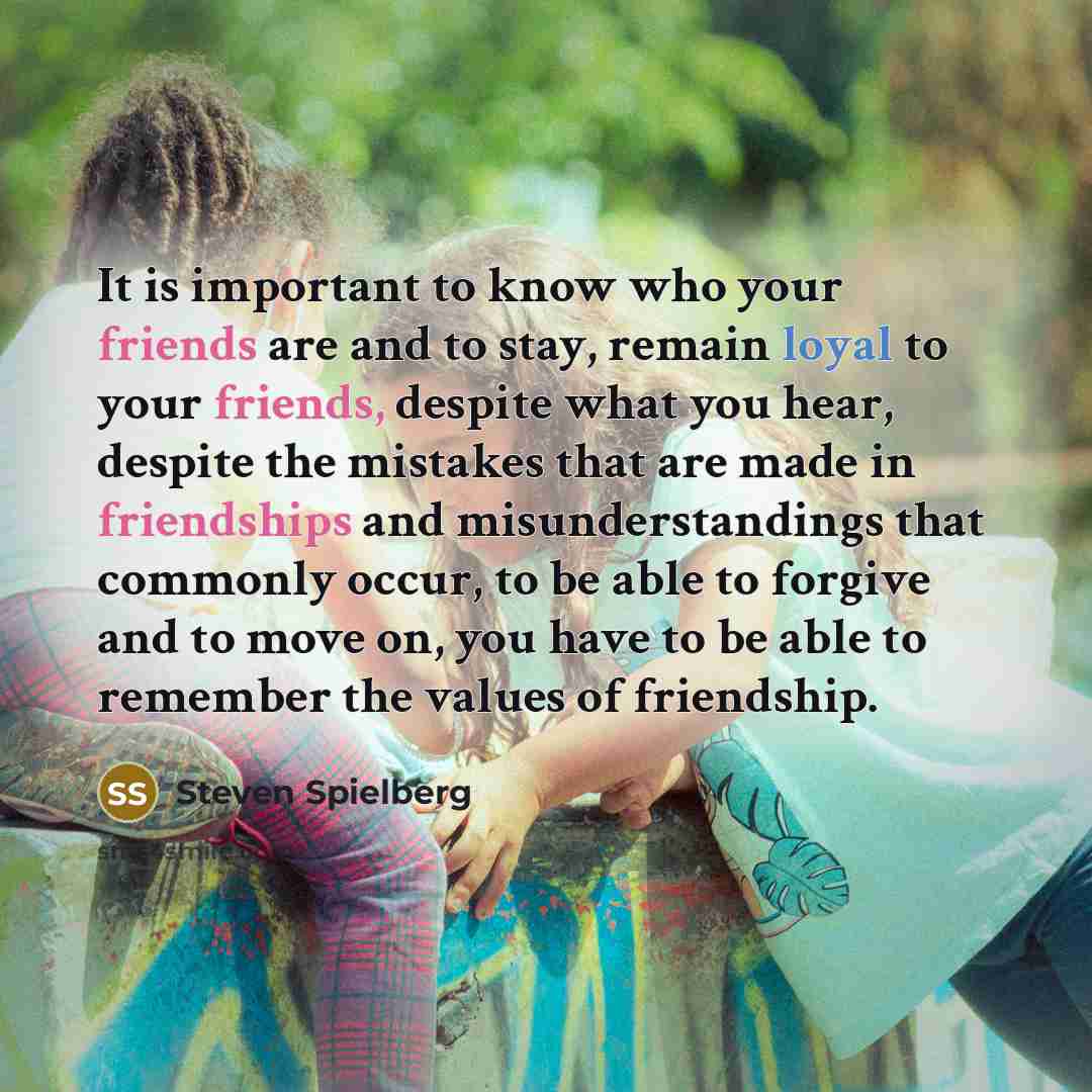 “It is important to know who your friends are and to stay, remain loyal to your friends, despite what you hear, despite the mistakes that are made in friendships and misunderstandings that commonly occur, to be able to forgive and to move on, you have to be able to remember the values of friendship.” quote by Steven Spielberg