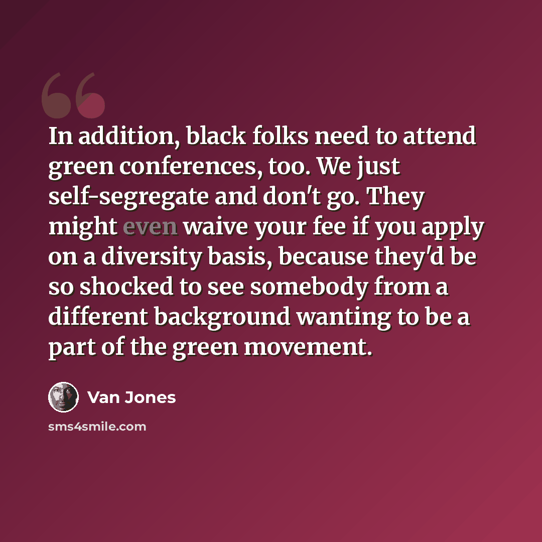 “In addition, black folks need to attend green conferences, too. We just self-segregate and don't go. They might even waive your fee if you apply on a diversity basis, because they'd be so shocked to see somebody from a different background wanting to be a part of the green movement.” quote by Van Jones