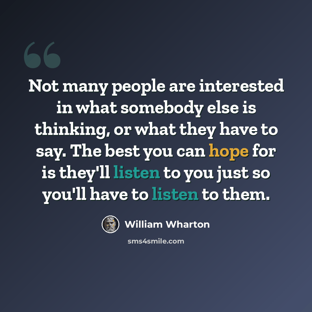 “Not many people are interested in what somebody else is thinking, or what they have to say. The best you can hope for is they'll listen to you just so you'll have to listen to them.” quote by William Wharton