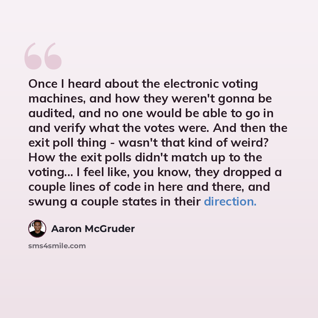 “Once I heard about the electronic voting machines, and how they weren't gonna be audited, and no one would be able to go in and verify what the votes were. And then the exit poll thing - wasn't that kind of weird? How the exit polls didn't match up to the voting... I feel like, you know, they…” quote by Aaron McGruder