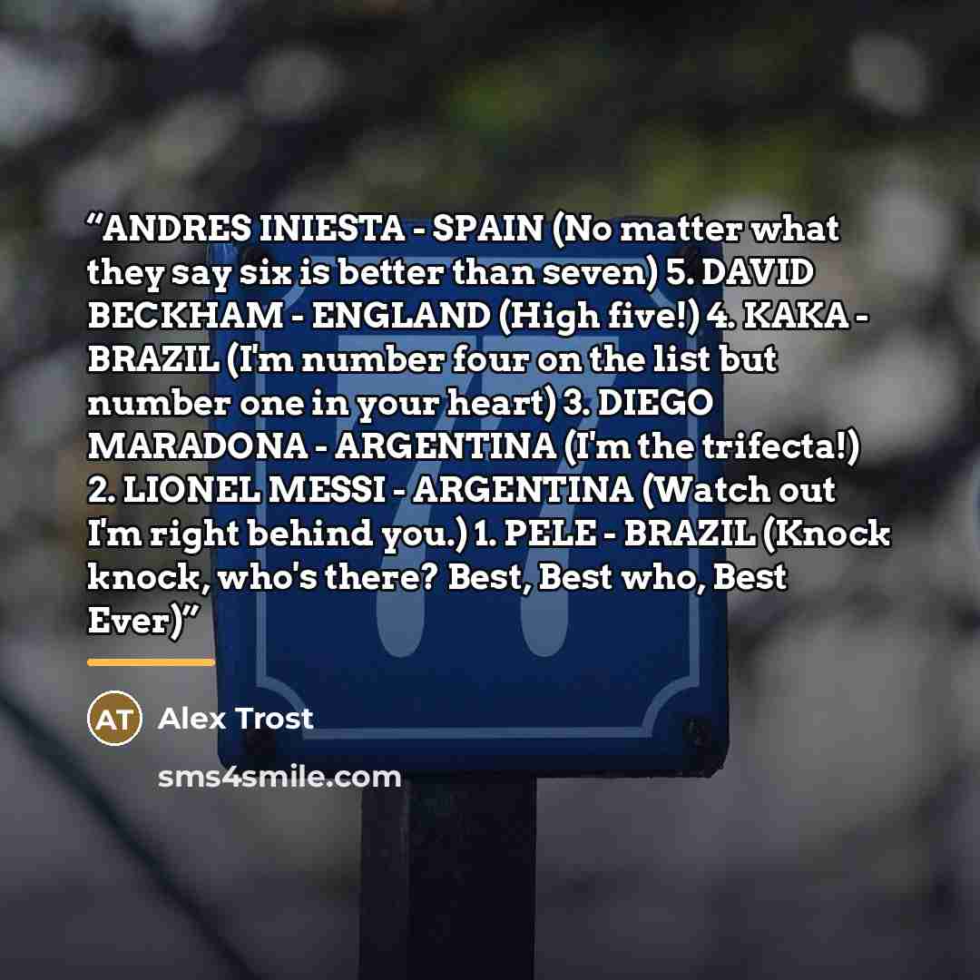 “ANDRES INIESTA - SPAIN (No matter what they say six is better than seven) 5. DAVID BECKHAM - ENGLAND (High five!) 4. KAKA - BRAZIL (I'm number four on the list but number one in your heart) 3. DIEGO MARADONA - ARGENTINA (I'm the trifecta!) 2. LIONEL MESSI - ARGENTINA (Watch out I'm right behind…” quote by Alex Trost