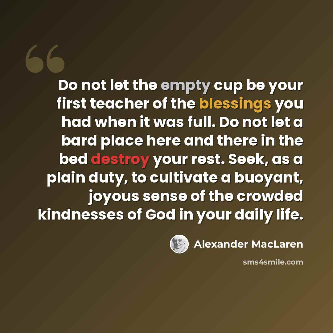 “Do not let the empty cup be your first teacher of the blessings you had when it was full. Do not let a bard place here and there in the bed destroy your rest. Seek, as a plain duty, to cultivate a buoyant, joyous sense of the crowded kindnesses of God in your daily life.” quote by Alexander MacLaren