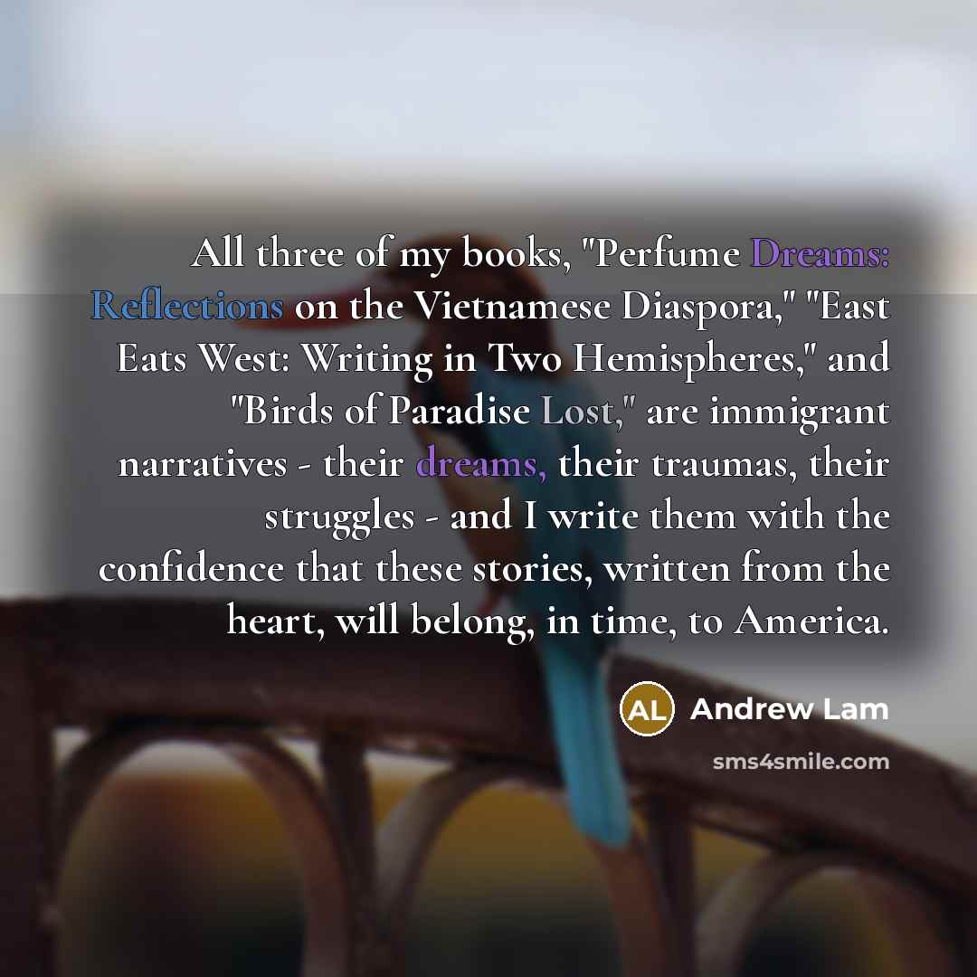 “All three of my books, "Perfume Dreams: Reflections on the Vietnamese Diaspora," "East Eats West: Writing in Two Hemispheres," and "Birds of Paradise Lost," are immigrant narratives - their dreams, their traumas, their struggles - and I write them with the confidence that these stories, written…” quote by Andrew Lam