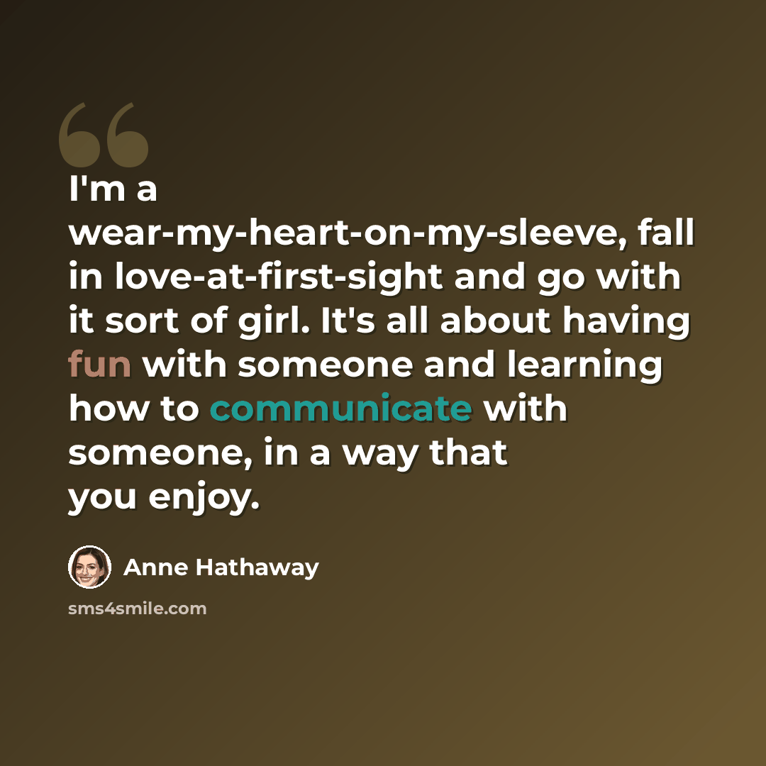 “I'm a wear-my-heart-on-my-sleeve, fall in love-at-first-sight and go with it sort of girl. It's all about having fun with someone and learning how to communicate with someone, in a way that you enjoy.” quote by Anne Hathaway