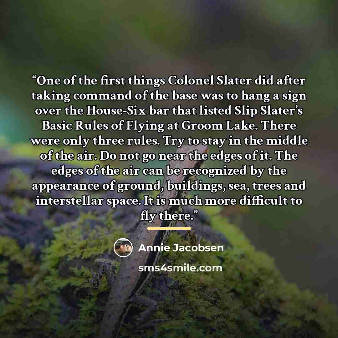 “One of the first things Colonel Slater did after taking command of the base was to hang a sign over the House-Six bar that listed Slip Slater’s Basic Rules of Flying at Groom Lake. There were only three rules. Try to stay in the middle of the air. Do not go near the edges of it. The edges of the…” quote by Annie Jacobsen