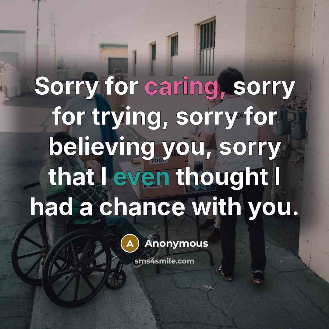 “Sorry for caring, sorry for trying, sorry for believing you, sorry that I even thought I had a chance with you.” quote by Anonymous