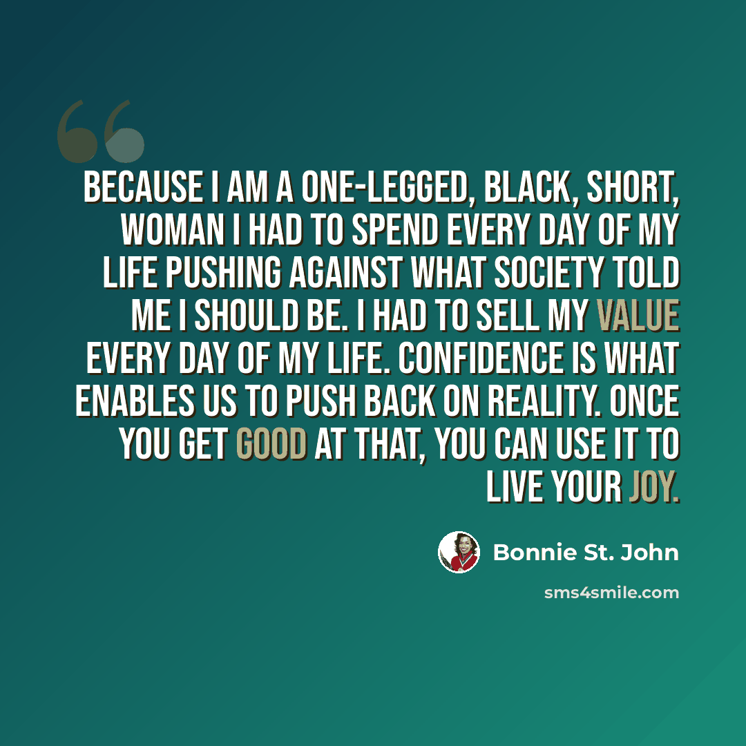 “Because I am a one-legged, black, short, woman I had to spend every day of my life pushing against what society told me I should be. I had to sell my value every day of my life. Confidence is what enables us to push back on reality. Once you get good at that, you can use it to live your joy.” quote by Bonnie St. John