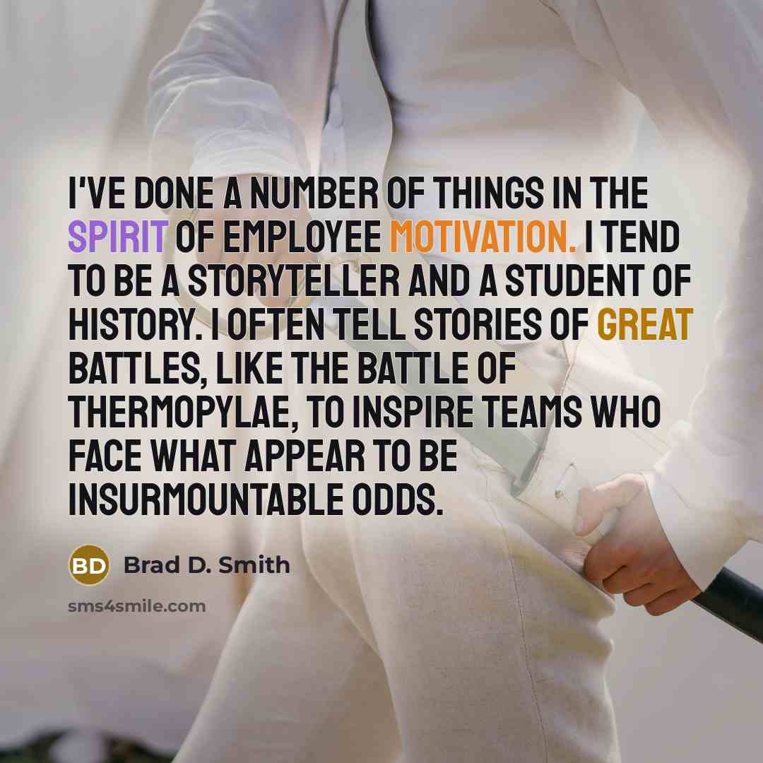 “I've done a number of things in the spirit of employee motivation. I tend to be a storyteller and a student of history. I often tell stories of great battles, like the battle of Thermopylae, to inspire teams who face what appear to be insurmountable odds.” quote by Brad D. Smith