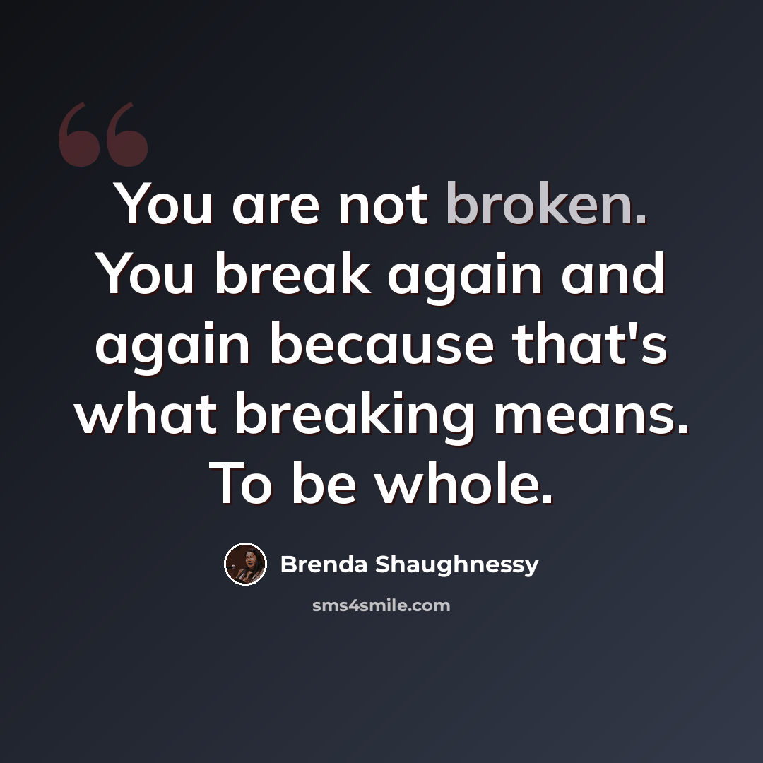 “You are not broken. You break again and again because that's what breaking means. To be whole.” quote by Brenda Shaughnessy