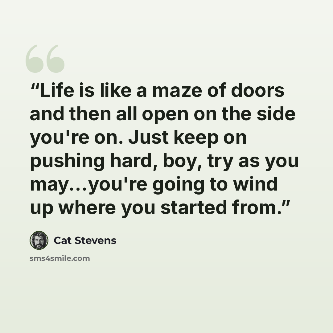 “Life is like a maze of doors and then all open on the side you're on. Just keep on pushing hard, boy, try as you may...you're going to wind up where you started from.” quote by Cat Stevens