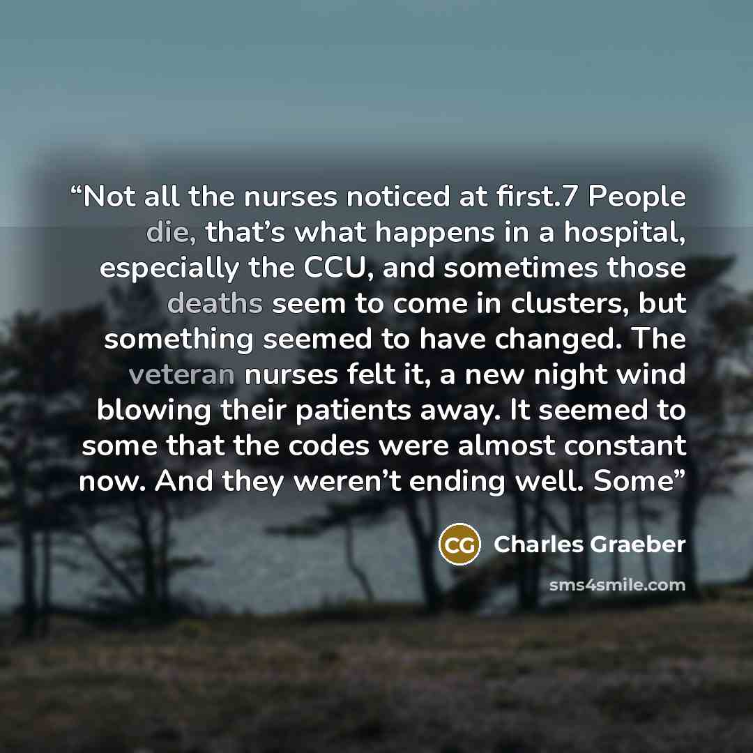 “Not all the nurses noticed at first.7 People die, that’s what happens in a hospital, especially the CCU, and sometimes those deaths seem to come in clusters, but something seemed to have changed. The veteran nurses felt it, a new night wind blowing their patients away. It seemed to some that the…” quote by Charles Graeber