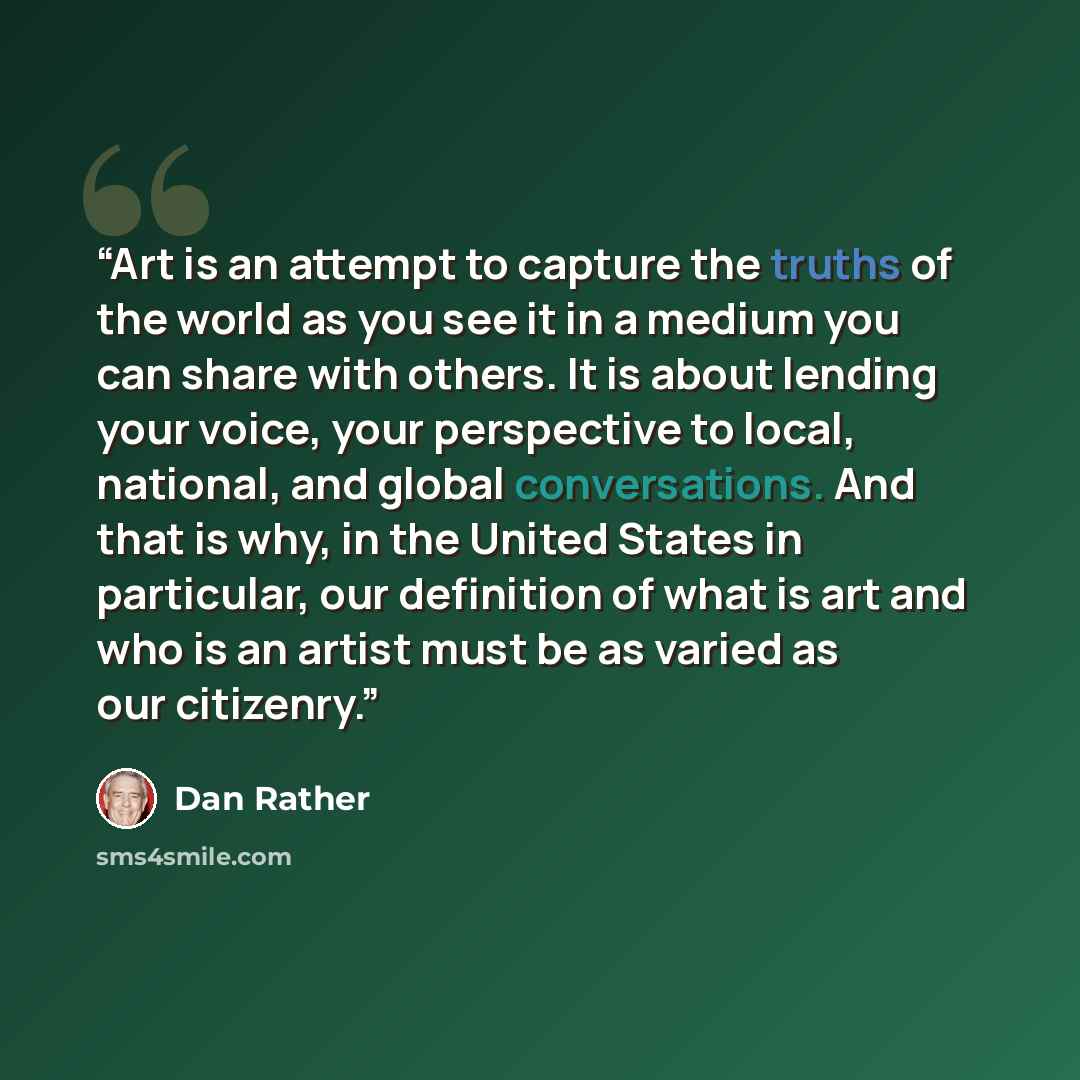 “Art is an attempt to capture the truths of the world as you see it in a medium you can share with others. It is about lending your voice, your perspective to local, national, and global conversations. And that is why, in the United States in particular, our definition of what is art and who is an…” quote by Dan Rather