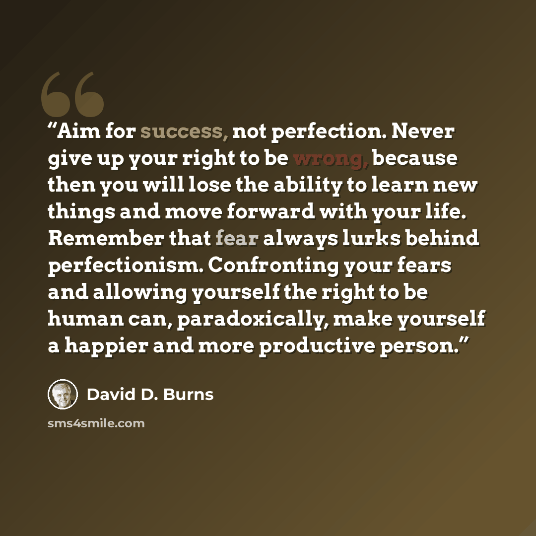 “Aim for success, not perfection. Never give up your right to be wrong, because then you will lose the ability to learn new things and move forward with your life. Remember that fear always lurks behind perfectionism. Confronting your fears and allowing yourself the right to be human can…” quote by David D. Burns
