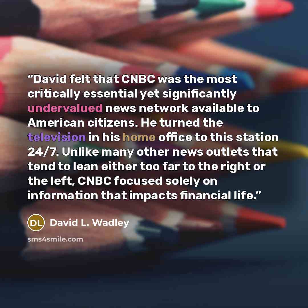 “David felt that CNBC was the most critically essential yet significantly undervalued news network available to American citizens. He turned the television in his home office to this station 24/7. Unlike many other news outlets that tend to lean either too far to the right or the left, CNBC focused…” quote by David L. Wadley