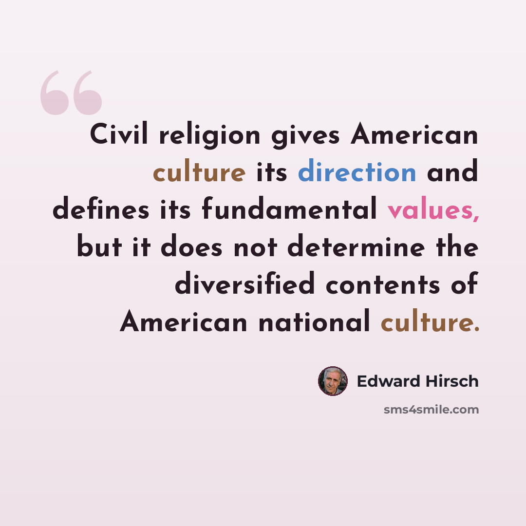 “Civil religion gives American culture its direction and defines its fundamental values, but it does not determine the diversified contents of American national culture.” quote by Edward Hirsch