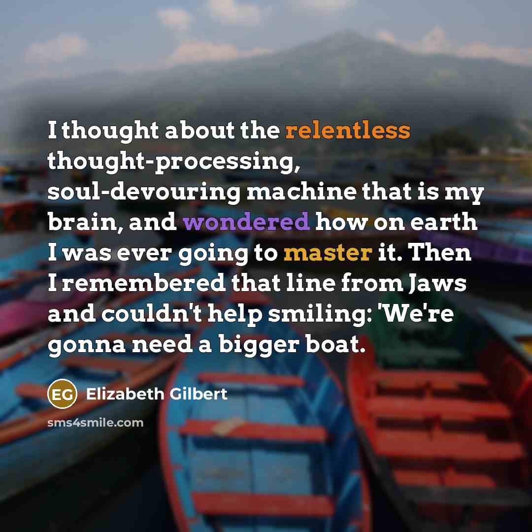 “I thought about the relentless thought-processing, soul-devouring machine that is my brain, and wondered how on earth I was ever going to master it. Then I remembered that line from Jaws and couldn't help smiling: 'We're gonna need a bigger boat.” quote by Elizabeth Gilbert