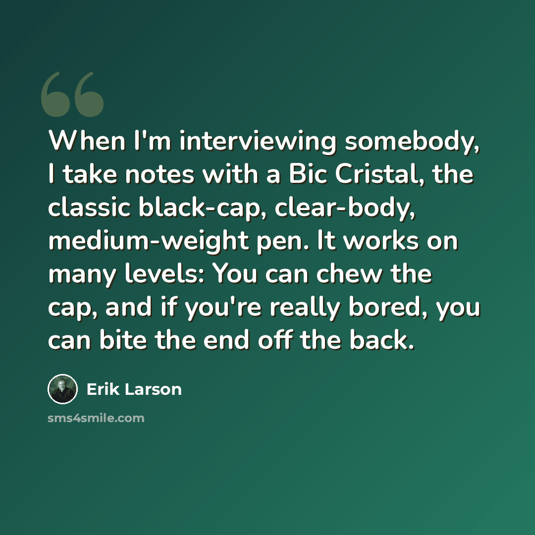“When I'm interviewing somebody, I take notes with a Bic Cristal, the classic black-cap, clear-body, medium-weight pen. It works on many levels: You can chew the cap, and if you're really bored, you can bite the end off the back.” quote by Erik Larson
