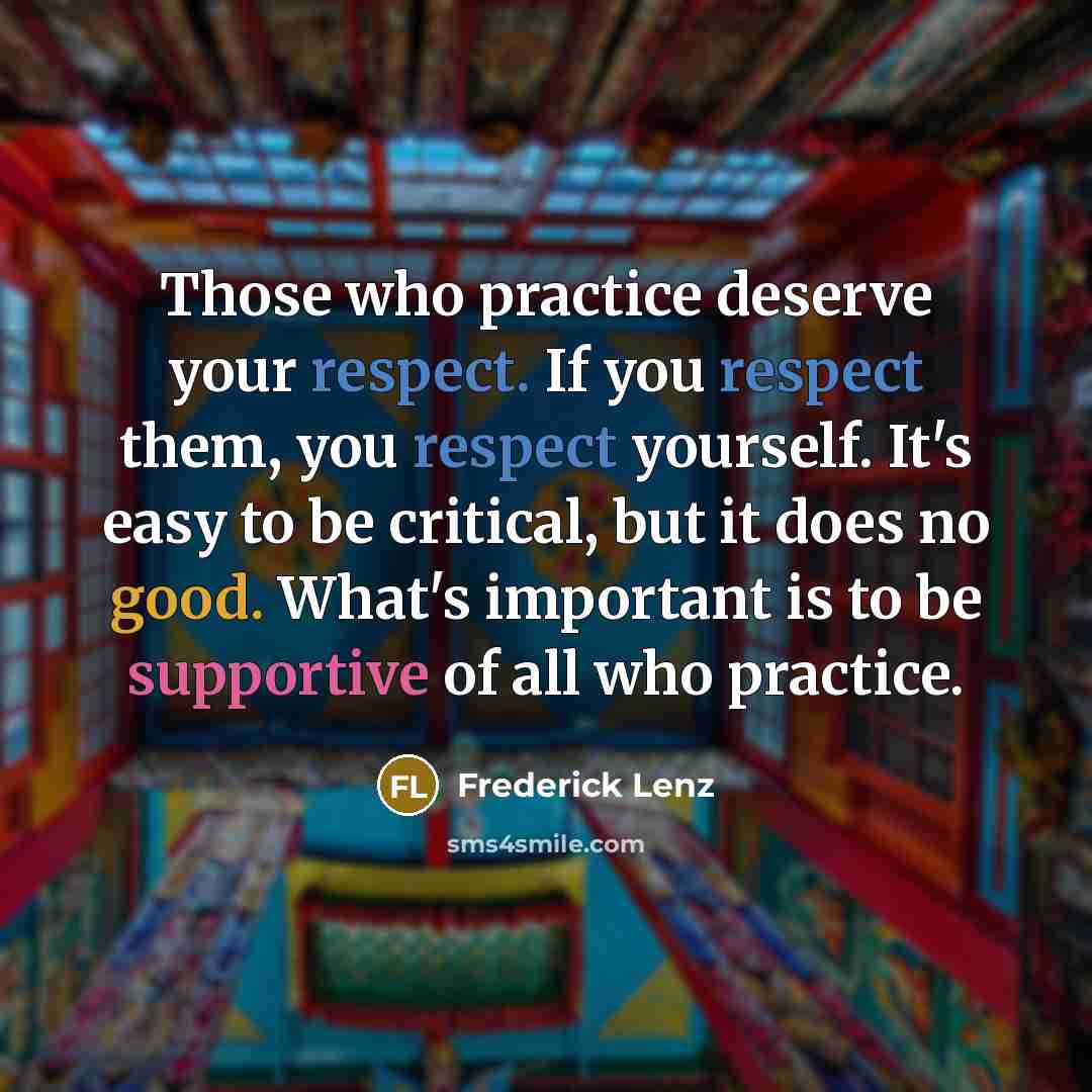 “Those who practice deserve your respect. If you respect them, you respect yourself. It's easy to be critical, but it does no good. What's important is to be supportive of all who practice.” quote by Frederick Lenz