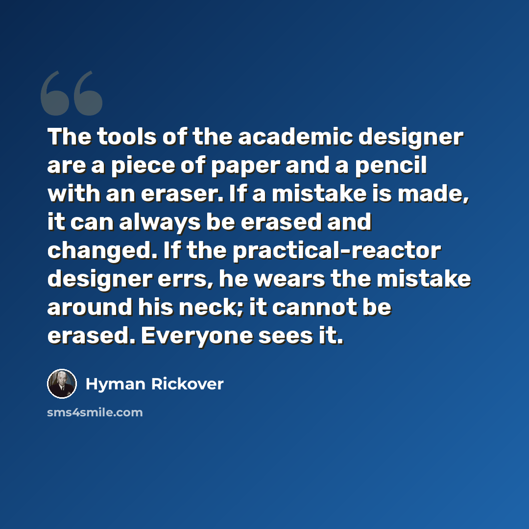 “The tools of the academic designer are a piece of paper and a pencil with an eraser. If a mistake is made, it can always be erased and changed. If the practical-reactor designer errs, he wears the mistake around his neck; it cannot be erased. Everyone sees it.” quote by Hyman Rickover