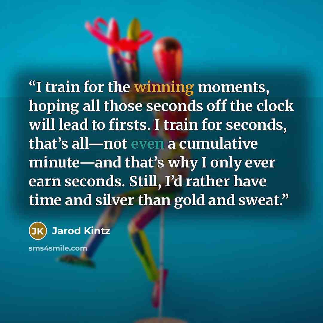 “I train for the winning moments, hoping all those seconds off the clock will lead to firsts. I train for seconds, that’s all—not even a cumulative minute—and that’s why I only ever earn seconds. Still, I’d rather have time and silver than gold and sweat.” quote by Jarod Kintz