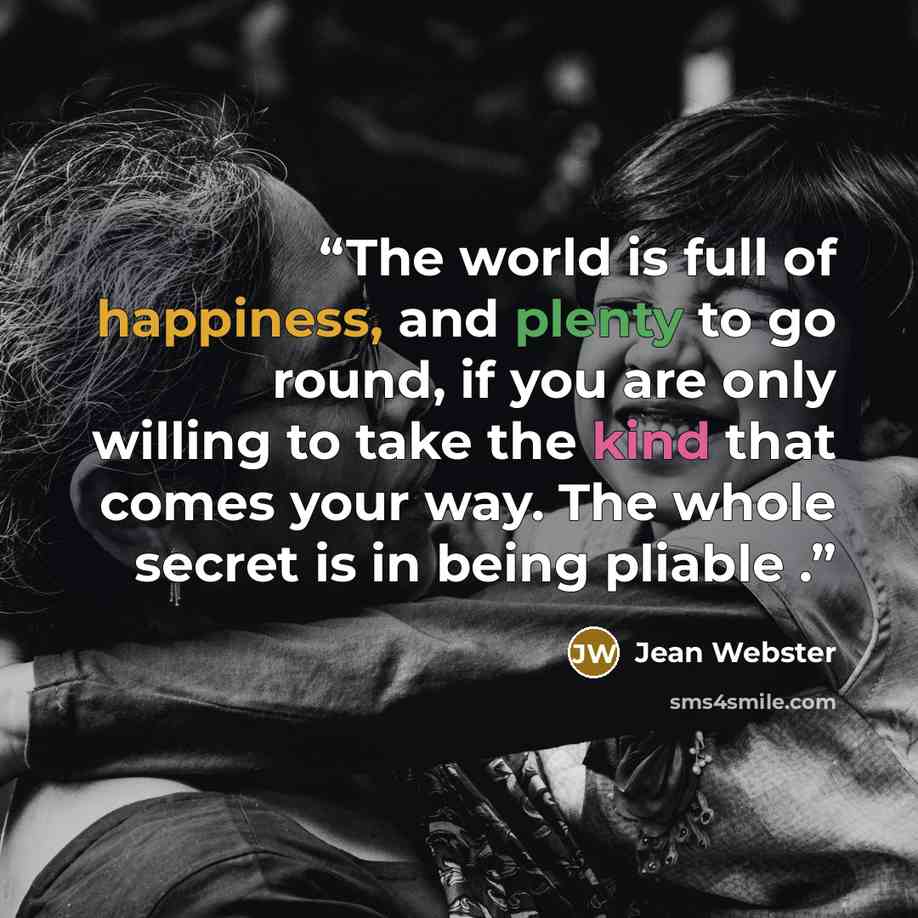 “The world is full of happiness, and plenty to go round, if you are only willing to take the kind that comes your way. The whole secret is in being pliable .” quote by Jean Webster