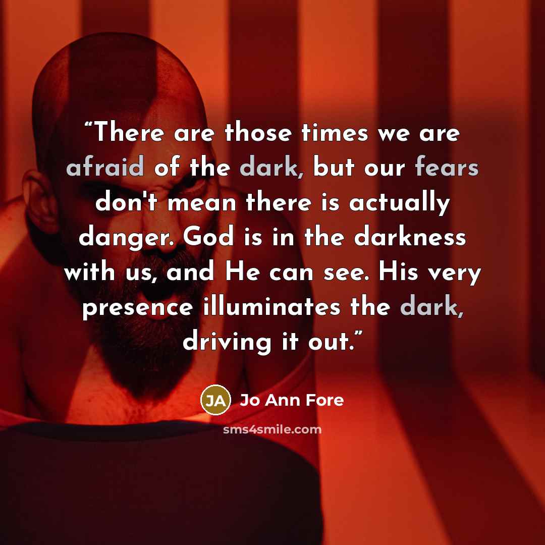“There are those times we are afraid of the dark, but our fears don't mean there is actually danger. God is in the darkness with us, and He can see. His very presence illuminates the dark, driving it out.” quote by Jo Ann Fore