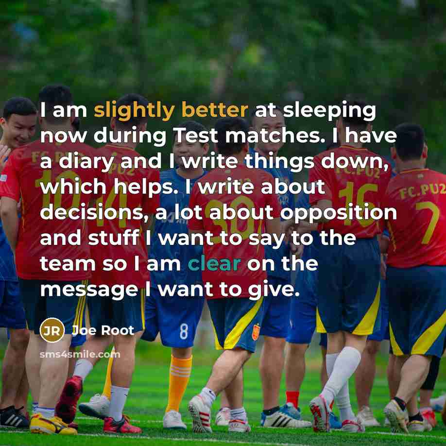 “I am slightly better at sleeping now during Test matches. I have a diary and I write things down, which helps. I write about decisions, a lot about opposition and stuff I want to say to the team so I am clear on the message I want to give.” quote by Joe Root