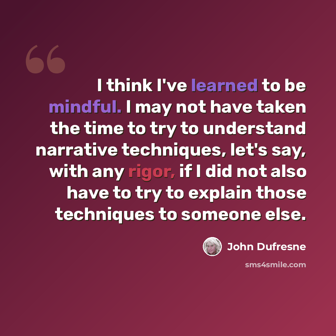 “I think I've learned to be mindful. I may not have taken the time to try to understand narrative techniques, let's say, with any rigor, if I did not also have to try to explain those techniques to someone else.” quote by John Dufresne