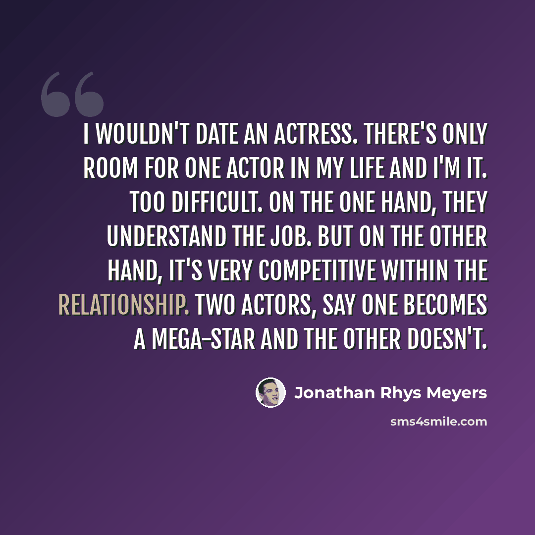 “I wouldn't date an actress. There's only room for one actor in my life and I'm it. Too difficult. On the one hand, they understand the job. But on the other hand, it's very competitive within the relationship. Two actors, say one becomes a mega-star and the other doesn't.” quote by Jonathan Rhys Meyers