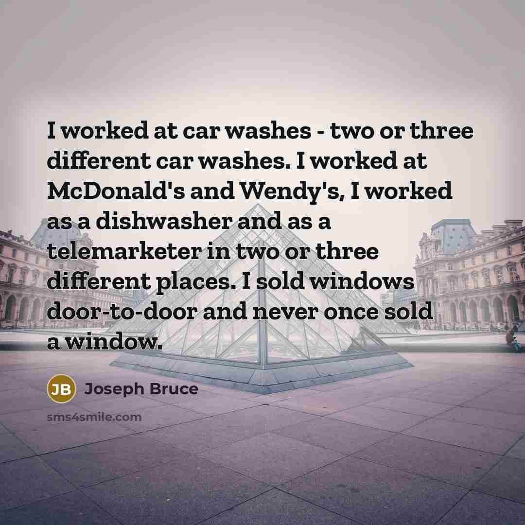 “I worked at car washes - two or three different car washes. I worked at McDonald's and Wendy's, I worked as a dishwasher and as a telemarketer in two or three different places. I sold windows door-to-door and never once sold a window.” quote by Joseph Bruce