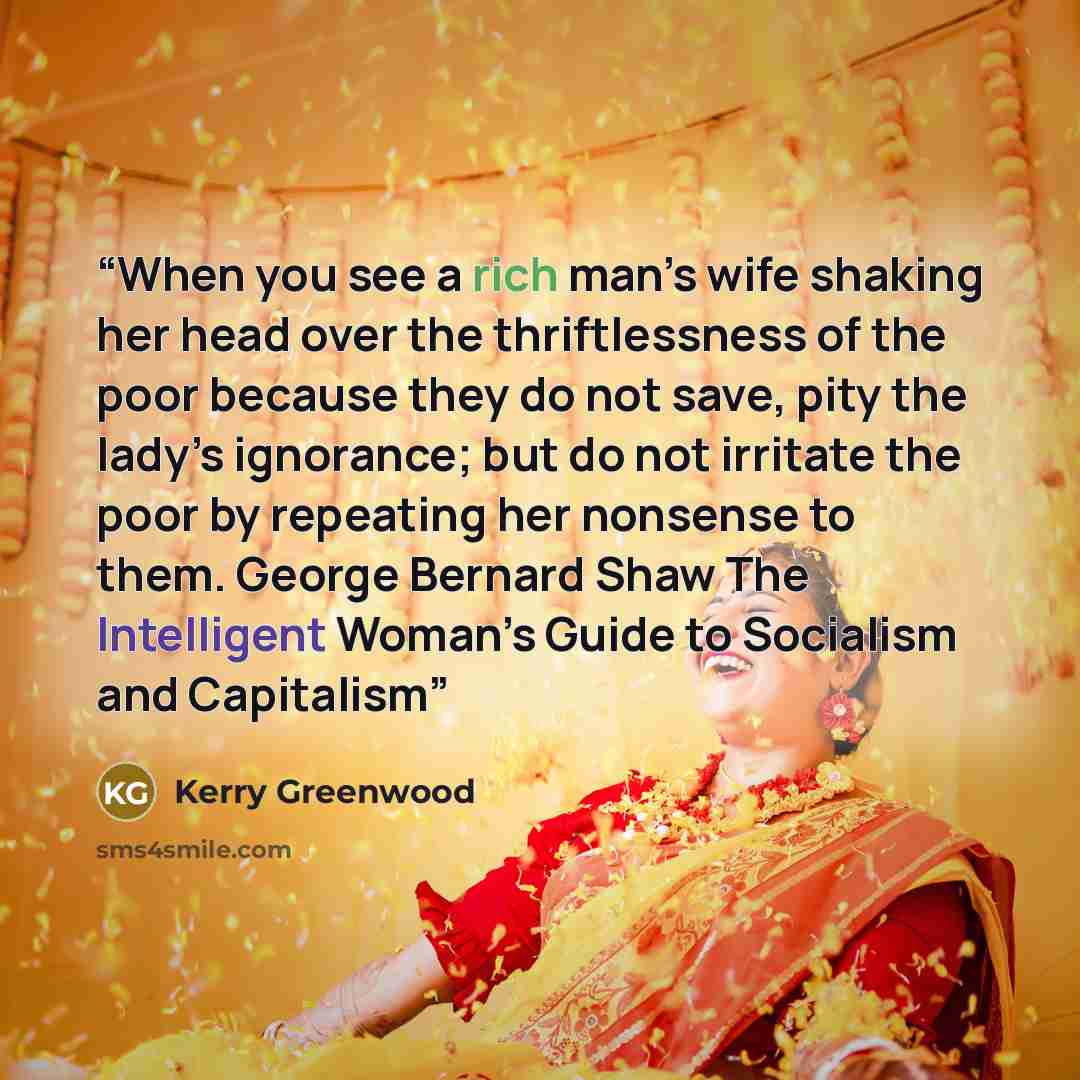 “When you see a rich man’s wife shaking her head over the thriftlessness of the poor because they do not save, pity the lady’s ignorance; but do not irritate the poor by repeating her nonsense to them. George Bernard Shaw The Intelligent Woman’s Guide to Socialism and Capitalism” quote by Kerry Greenwood