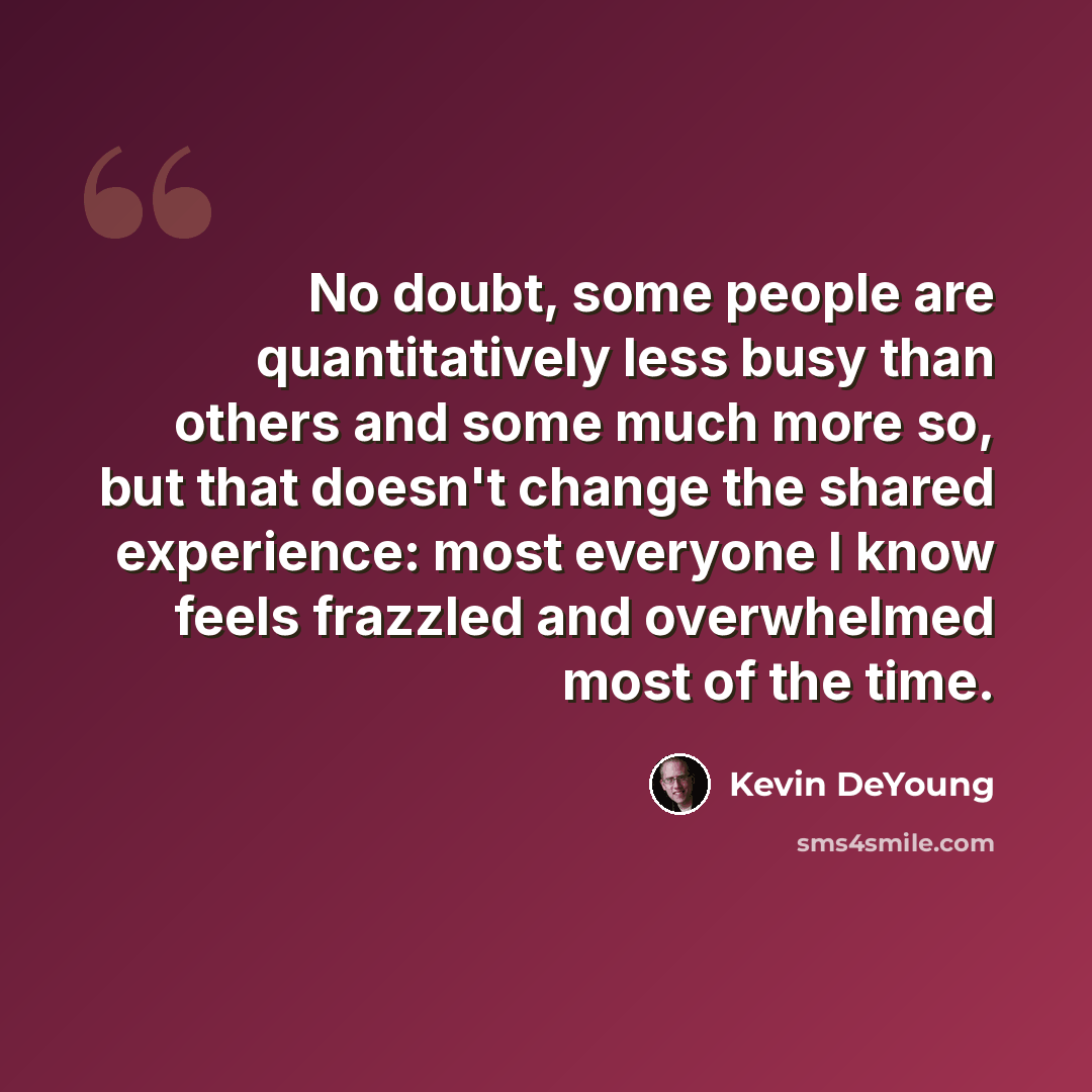 “No doubt, some people are quantitatively less busy than others and some much more so, but that doesn't change the shared experience: most everyone I know feels frazzled and overwhelmed most of the time.” quote by Kevin DeYoung